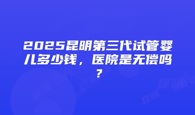 2025昆明第三代试管婴儿多少钱，医院是无偿吗？