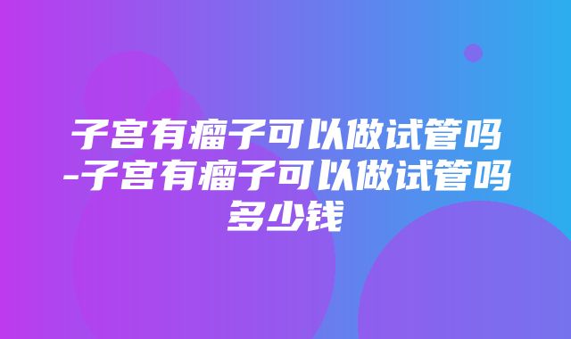 子宫有瘤子可以做试管吗-子宫有瘤子可以做试管吗多少钱