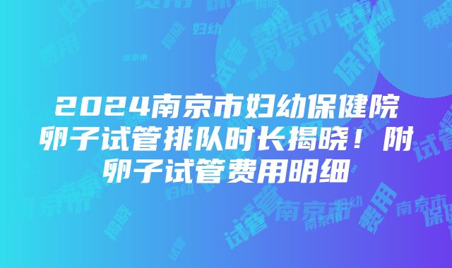 2024南京市妇幼保健院卵子试管排队时长揭晓！附卵子试管费用明细