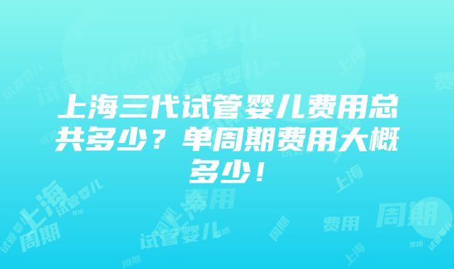 上海三代试管婴儿费用总共多少？单周期费用大概多少！