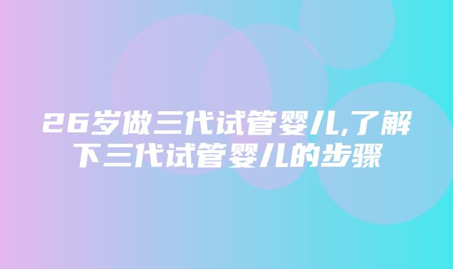 26岁做三代试管婴儿,了解下三代试管婴儿的步骤