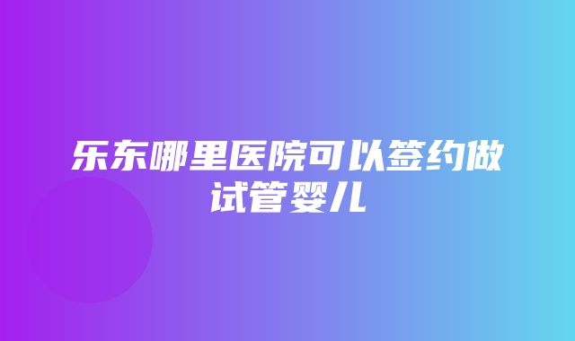 乐东哪里医院可以签约做试管婴儿