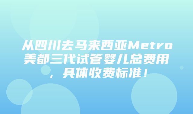 从四川去马来西亚Metro美都三代试管婴儿总费用，具体收费标准！