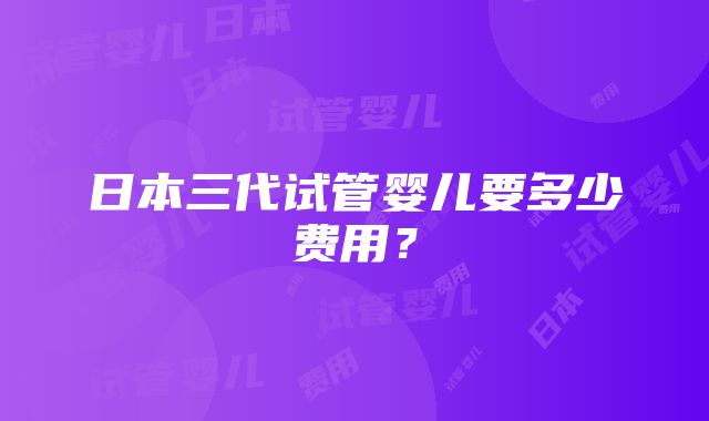 日本三代试管婴儿要多少费用？