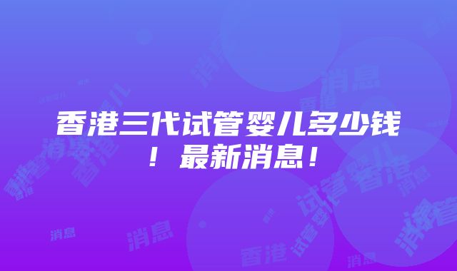 香港三代试管婴儿多少钱！最新消息！