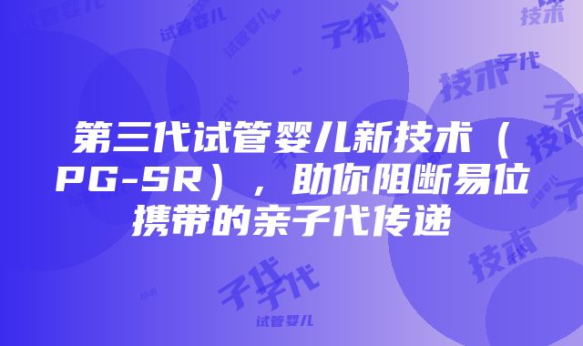 第三代试管婴儿新技术（PG-SR），助你阻断易位携带的亲子代传递