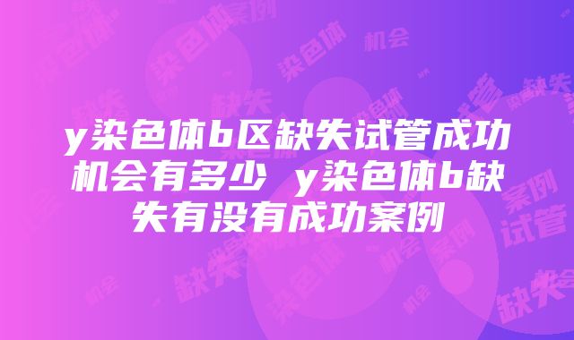 y染色体b区缺失试管成功机会有多少 y染色体b缺失有没有成功案例