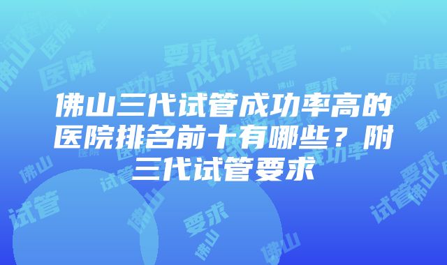 佛山三代试管成功率高的医院排名前十有哪些？附三代试管要求