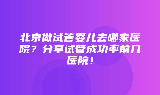 北京做试管婴儿去哪家医院？分享试管成功率前几医院！