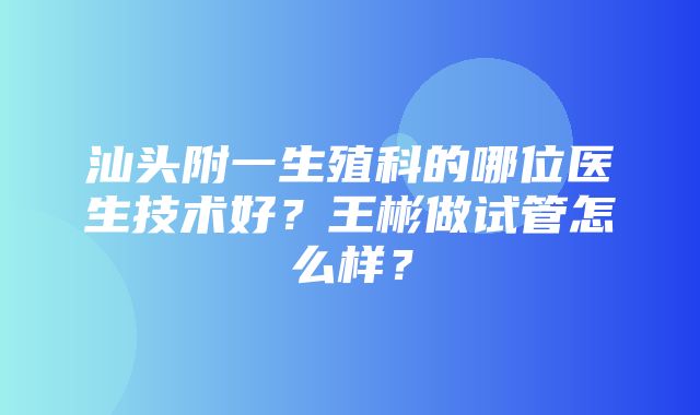 汕头附一生殖科的哪位医生技术好？王彬做试管怎么样？