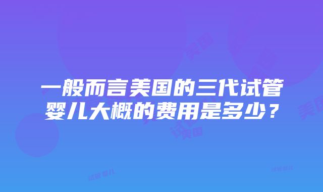 一般而言美国的三代试管婴儿大概的费用是多少？