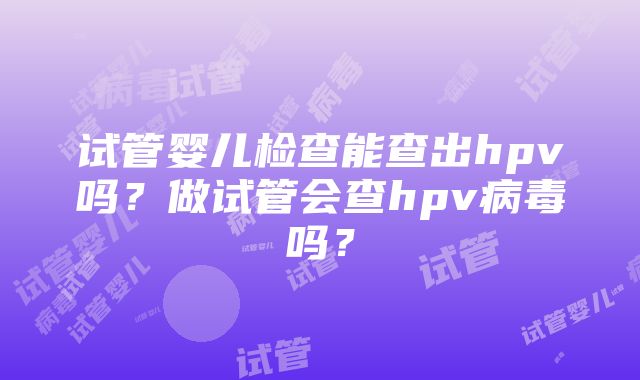 试管婴儿检查能查出hpv吗？做试管会查hpv病毒吗？