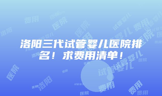 洛阳三代试管婴儿医院排名！求费用清单！