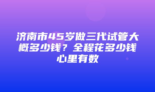 济南市45岁做三代试管大概多少钱？全程花多少钱心里有数