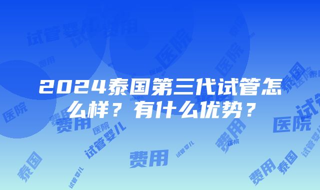 2024泰国第三代试管怎么样？有什么优势？