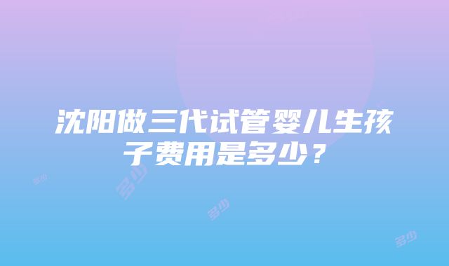 沈阳做三代试管婴儿生孩子费用是多少？