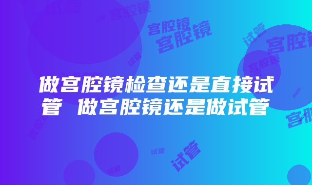 做宫腔镜检查还是直接试管 做宫腔镜还是做试管