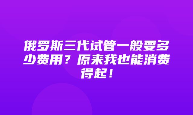 俄罗斯三代试管一般要多少费用？原来我也能消费得起！