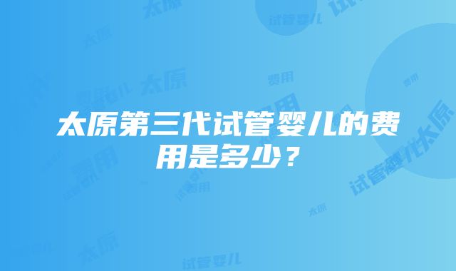 太原第三代试管婴儿的费用是多少？