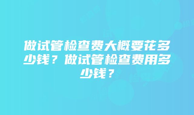 做试管检查费大概要花多少钱？做试管检查费用多少钱？