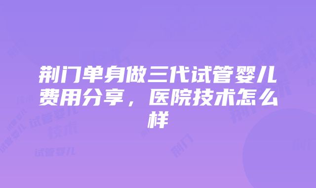 荆门单身做三代试管婴儿费用分享，医院技术怎么样