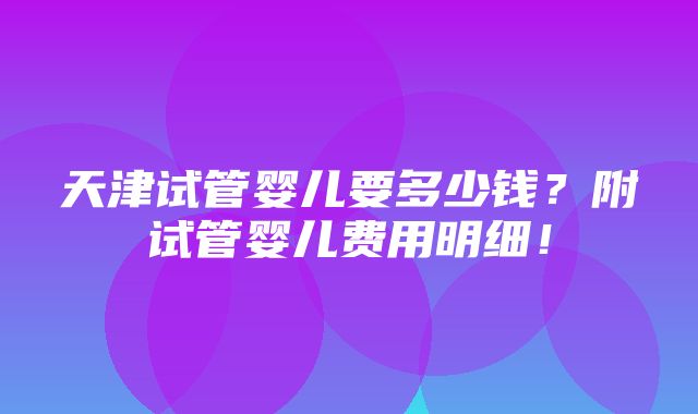 天津试管婴儿要多少钱？附试管婴儿费用明细！