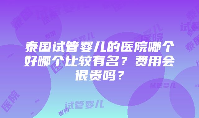 泰国试管婴儿的医院哪个好哪个比较有名？费用会很贵吗？