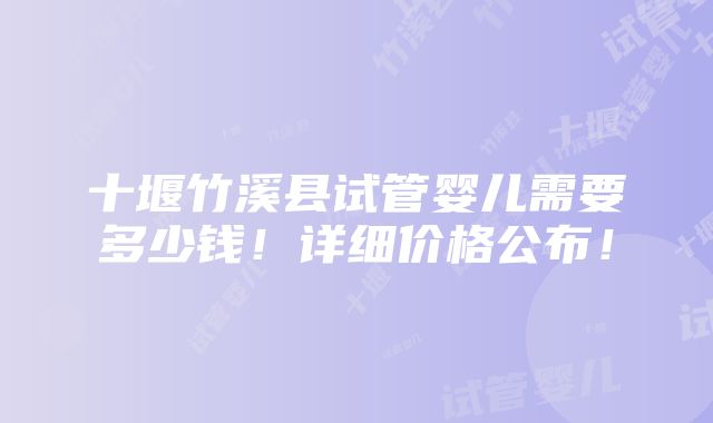 十堰竹溪县试管婴儿需要多少钱！详细价格公布！