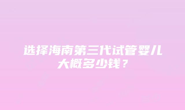 选择海南第三代试管婴儿大概多少钱？