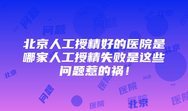 北京人工授精好的医院是哪家人工授精失败是这些问题惹的祸！