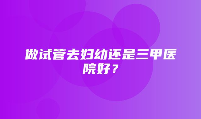 做试管去妇幼还是三甲医院好？