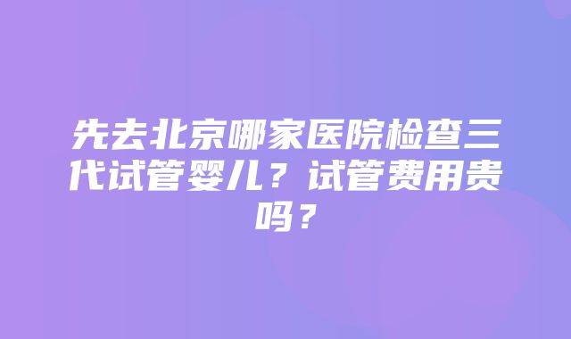 先去北京哪家医院检查三代试管婴儿？试管费用贵吗？