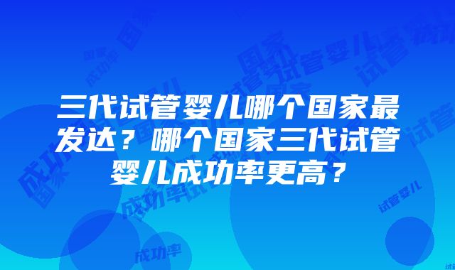 三代试管婴儿哪个国家最发达？哪个国家三代试管婴儿成功率更高？