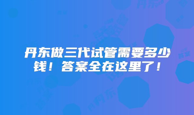 丹东做三代试管需要多少钱！答案全在这里了！