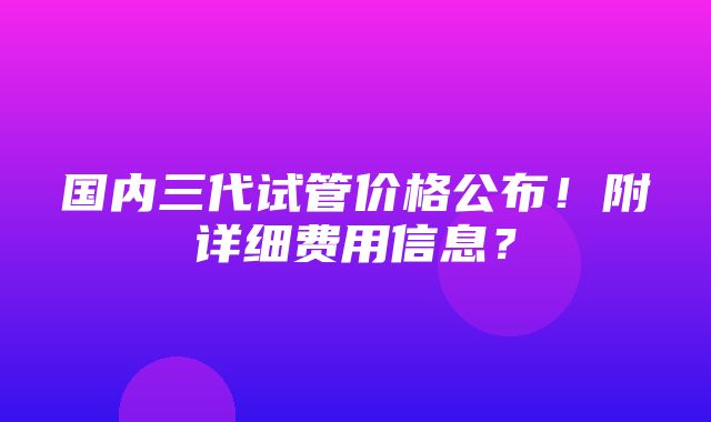 国内三代试管价格公布！附详细费用信息？