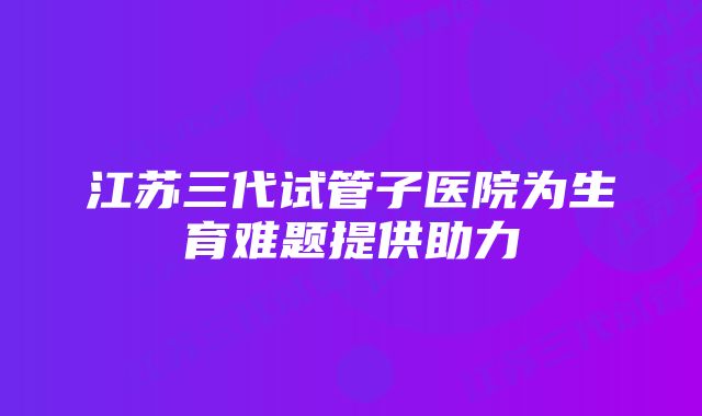 江苏三代试管子医院为生育难题提供助力