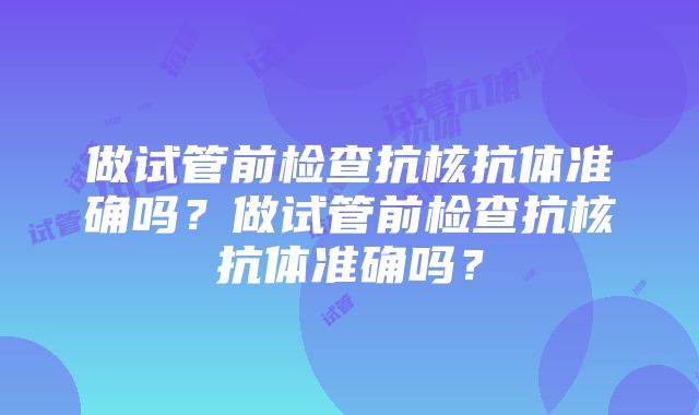 做试管前检查抗核抗体准确吗？做试管前检查抗核抗体准确吗？