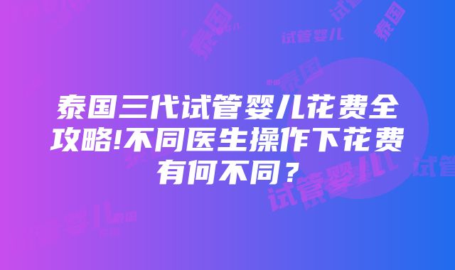 泰国三代试管婴儿花费全攻略!不同医生操作下花费有何不同？