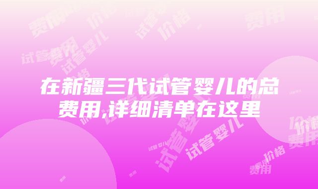 在新疆三代试管婴儿的总费用,详细清单在这里