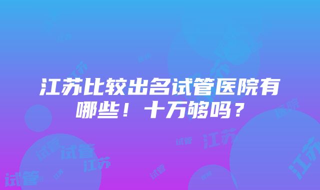 江苏比较出名试管医院有哪些！十万够吗？