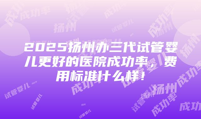 2025扬州办三代试管婴儿更好的医院成功率，费用标准什么样！