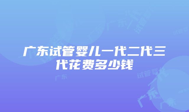 广东试管婴儿一代二代三代花费多少钱