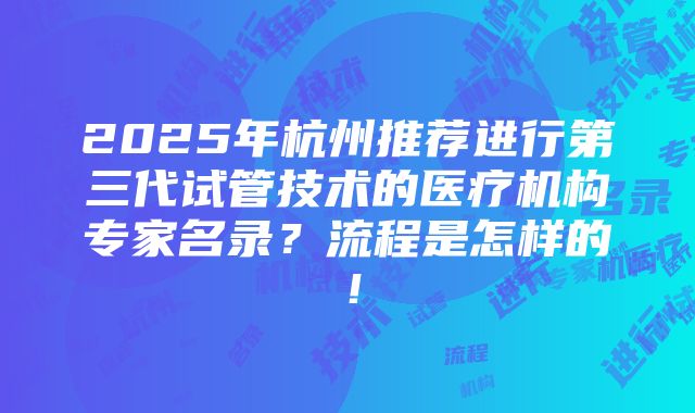 2025年杭州推荐进行第三代试管技术的医疗机构专家名录？流程是怎样的！