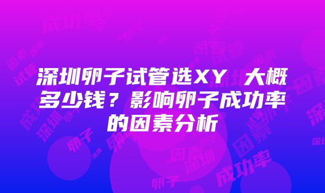 深圳卵子试管选XY 大概多少钱？影响卵子成功率的因素分析