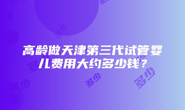 高龄做天津第三代试管婴儿费用大约多少钱？