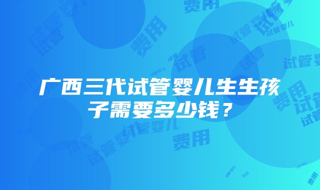 广西三代试管婴儿生生孩子需要多少钱？