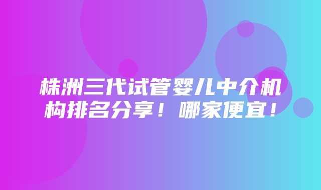 株洲三代试管婴儿中介机构排名分享！哪家便宜！