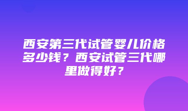 西安第三代试管婴儿价格多少钱？西安试管三代哪里做得好？