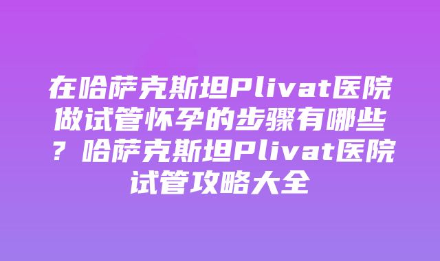 在哈萨克斯坦Plivat医院做试管怀孕的步骤有哪些？哈萨克斯坦Plivat医院试管攻略大全