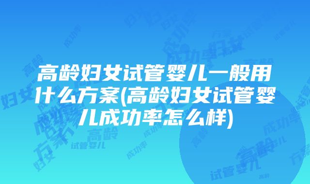 高龄妇女试管婴儿一般用什么方案(高龄妇女试管婴儿成功率怎么样)